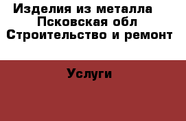 Изделия из металла  - Псковская обл. Строительство и ремонт » Услуги   